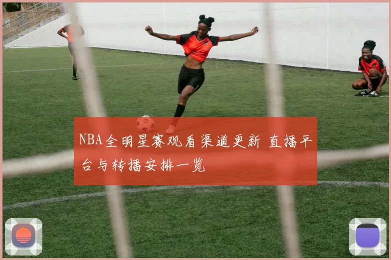 NBA全明星赛观看渠道更新 直播平台与转播安排一览