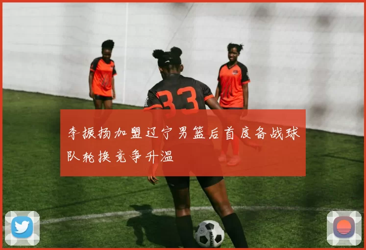 李振扬加盟辽宁男篮后首度备战球队轮换竞争升温