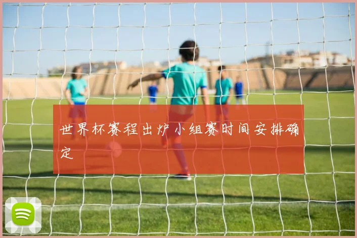 世界杯赛程出炉小组赛时间安排确定