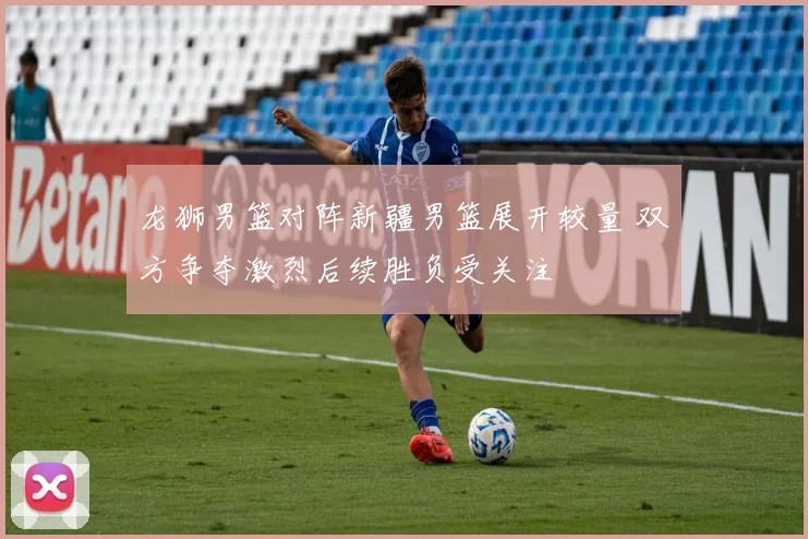 龙狮男篮对阵新疆男篮展开较量 双方争夺激烈后续胜负受关注