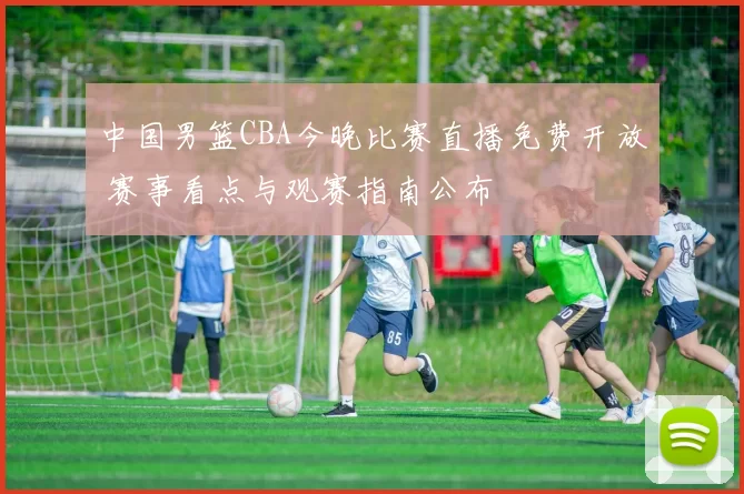 中国男篮CBA今晚比赛直播免费开放 赛事看点与观赛指南公布