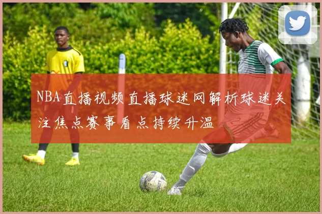 NBA直播视频直播球迷网解析球迷关注焦点赛事看点持续升温