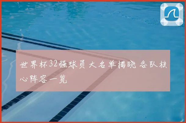 世界杯32强球员大名单揭晓 各队核心阵容一览