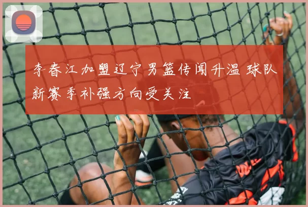 李春江加盟辽宁男篮传闻升温 球队新赛季补强方向受关注