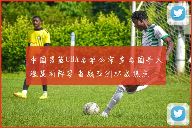 中国男篮CBA名单公布 多名国手入选集训阵容 备战亚洲杯成焦点