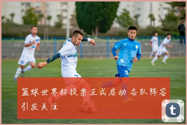 篮球世界杯投票正式启动 各队阵容引发关注
