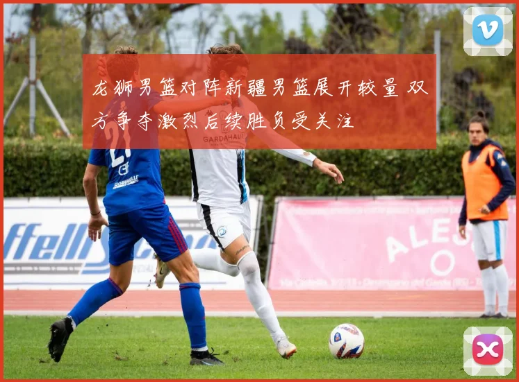 龙狮男篮对阵新疆男篮展开较量 双方争夺激烈后续胜负受关注