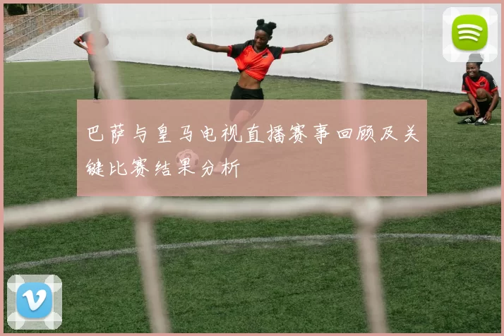 巴萨与皇马电视直播赛事回顾及关键比赛结果分析