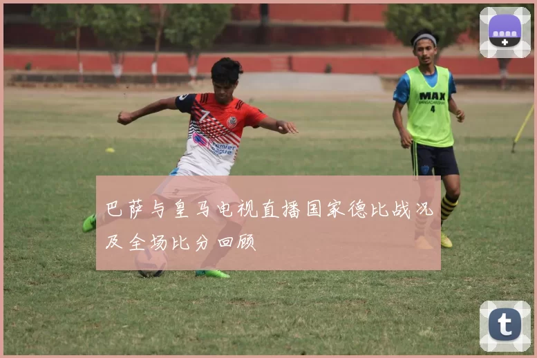 巴萨与皇马电视直播国家德比战况及全场比分回顾