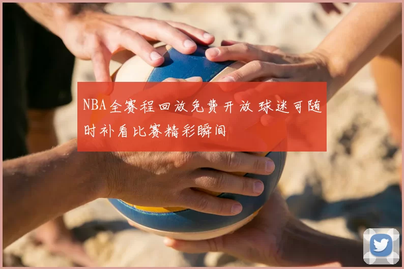 NBA全赛程回放免费开放 球迷可随时补看比赛精彩瞬间