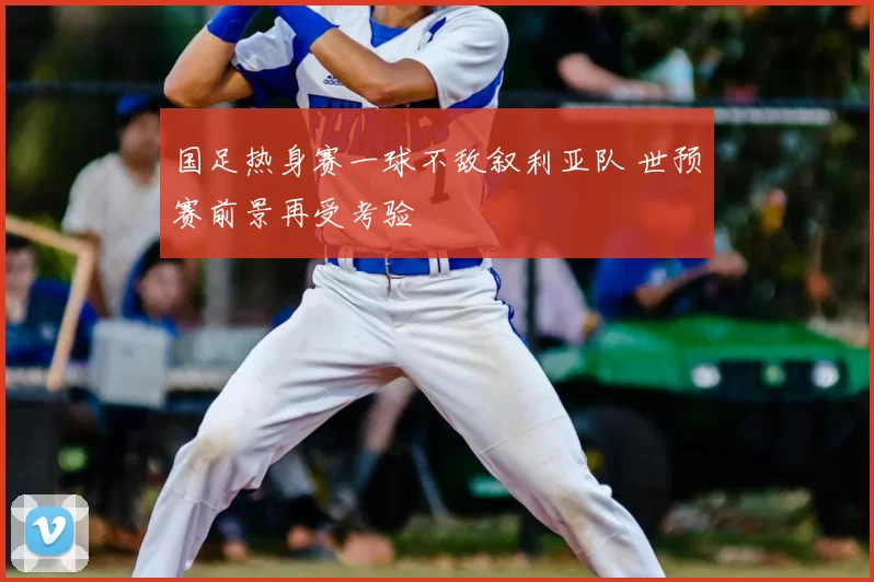 国足热身赛一球不敌叙利亚队 世预赛前景再受考验