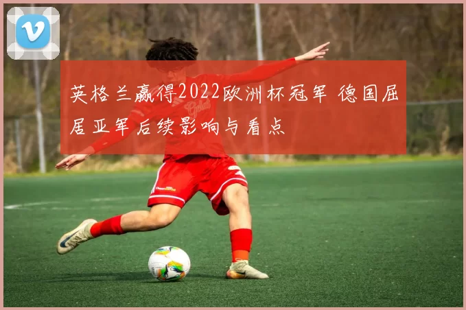 英格兰赢得2022欧洲杯冠军 德国屈居亚军后续影响与看点